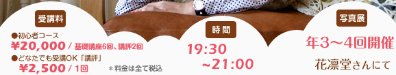 受講料 初心者コース￥20,000／基礎6回・講評2回　どなたでも受講OK「講評」￥2,500＊料金は全て税込　時間 19：30～21：00　写真展 年3～4回開催 花凛堂さんにて